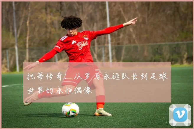 托蒂传奇：从罗马永远队长到足球世界的永恒偶像