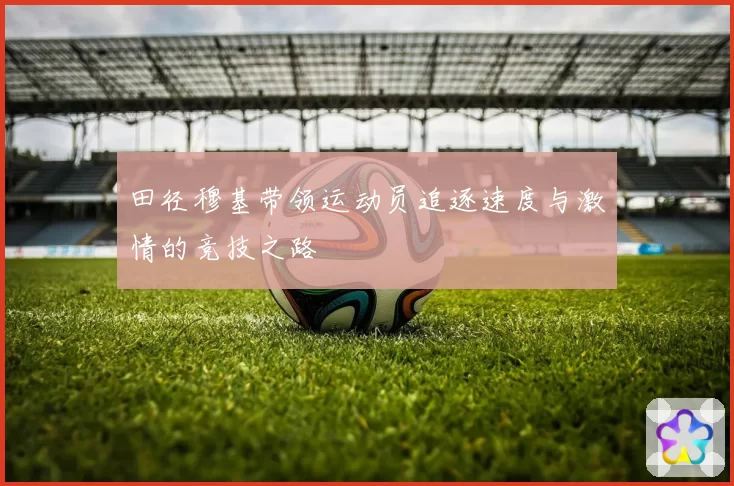 田径穆基带领运动员追逐速度与激情的竞技之路