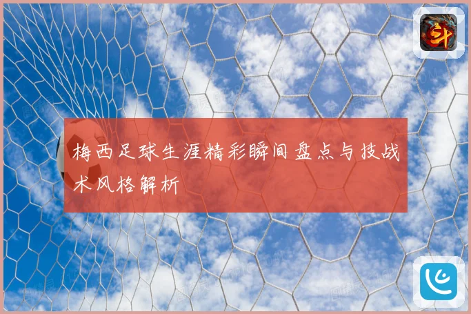 梅西足球生涯精彩瞬间盘点与技战术风格解析