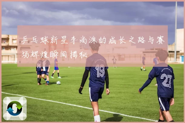乒乓球新星李尚洙的成长之路与赛场辉煌瞬间揭秘