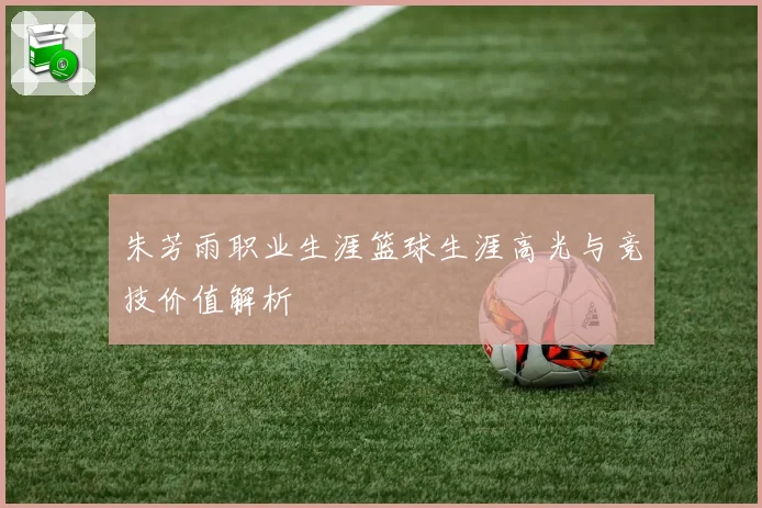 朱芳雨职业生涯篮球生涯高光与竞技价值解析