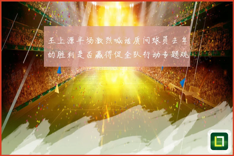 王上源半场激烈喊话质问球员去年的胜利是否赢得促全队行动专题观察