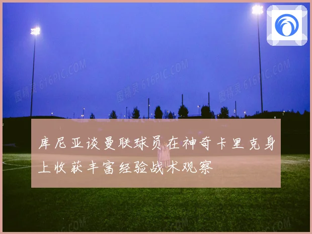 库尼亚谈曼联球员在神奇卡里克身上收获丰富经验战术观察