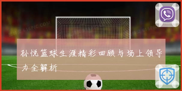 孙悦篮球生涯精彩回顾与场上领导力全解析