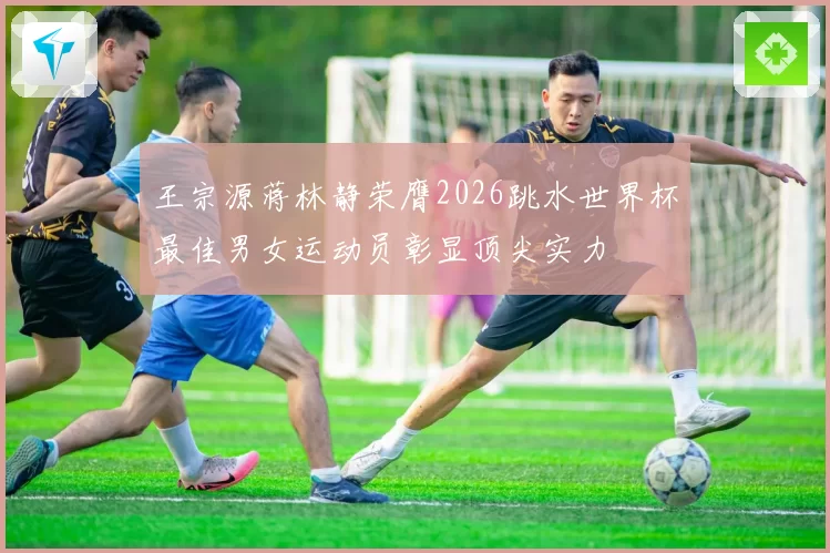 王宗源蒋林静荣膺2026跳水世界杯最佳男女运动员彰显顶尖实力