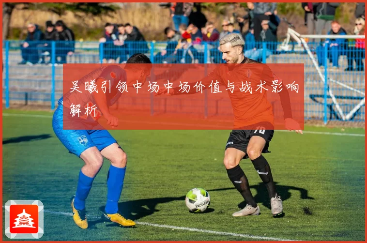 吴曦引领中场中场价值与战术影响解析