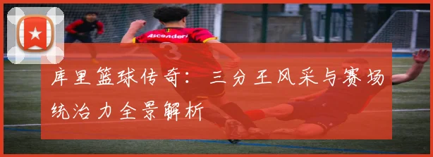 库里篮球传奇：三分王风采与赛场统治力全景解析