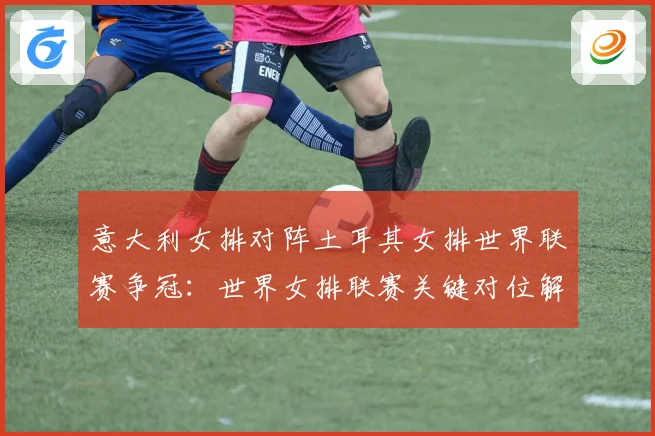意大利女排对阵土耳其女排世界联赛争冠：世界女排联赛关键对位解读