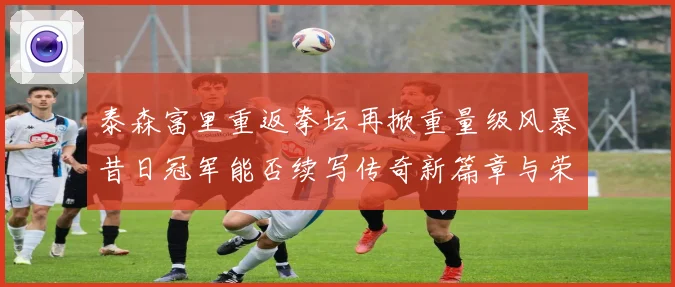 泰森富里重返拳坛再掀重量级风暴昔日冠军能否续写传奇新篇章与荣耀
