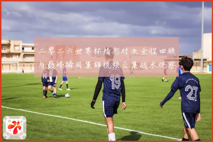 二零二六世界杯精彩对决全程回顾与巅峰瞬间集锦视频合集战术观察