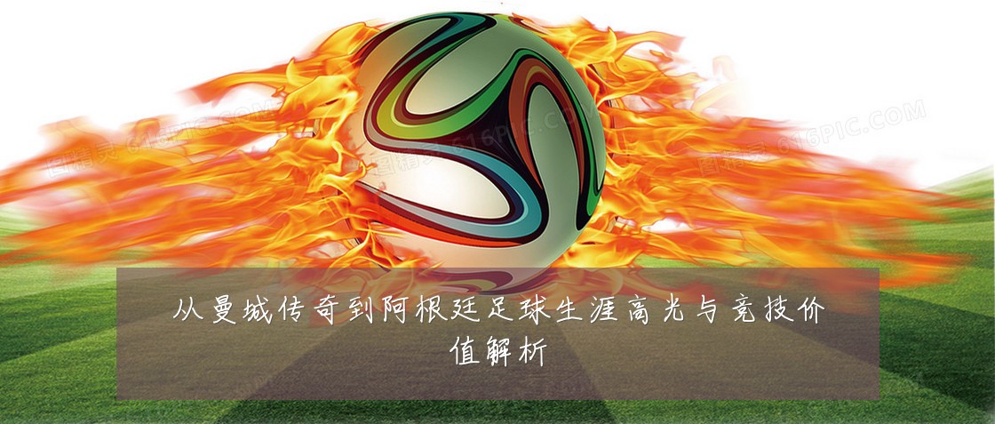 从曼城传奇到阿根廷足球生涯高光与竞技价值解析