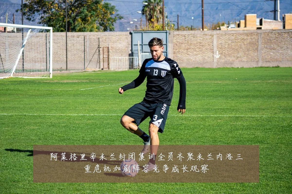 阿莱格里率米兰封闭集训全员齐聚米兰内洛三重危机加剧阵容竞争成长观察